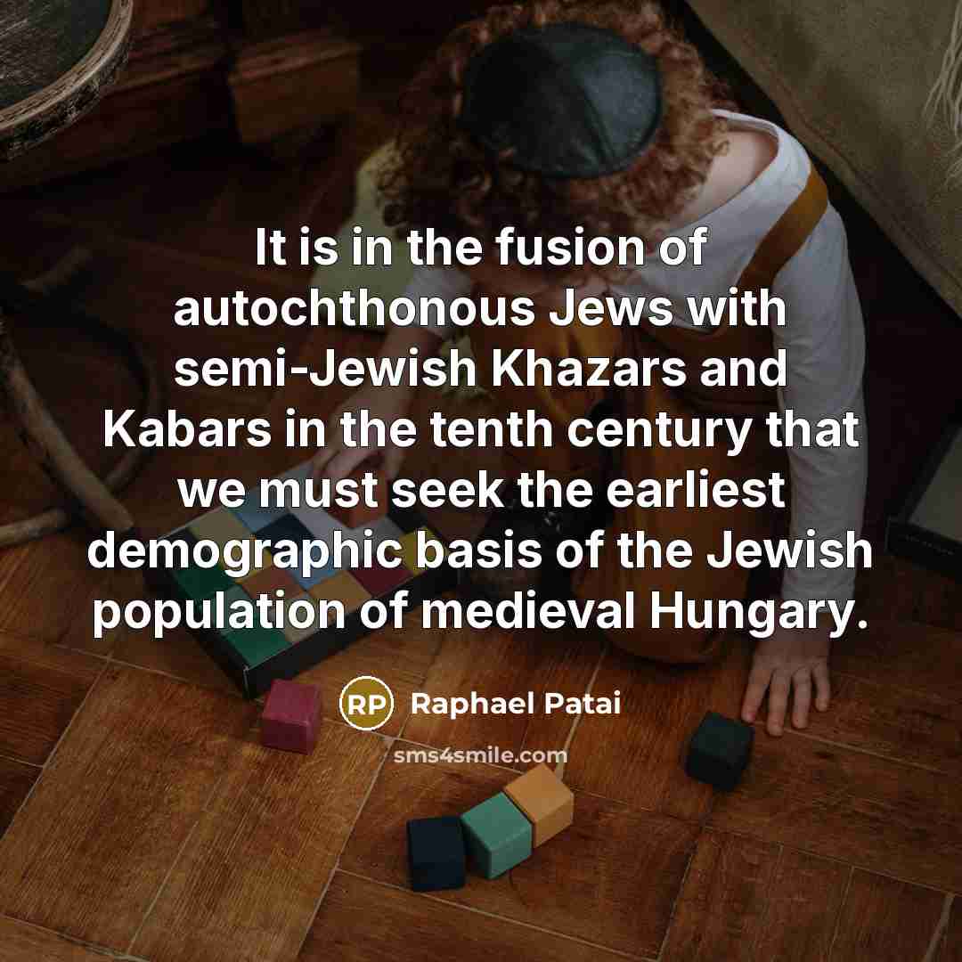 “It is in the fusion of autochthonous Jews with semi-Jewish Khazars and Kabars in the tenth century that we must seek the earliest demographic basis of the Jewish population of medieval Hungary.” quote by Raphael Patai