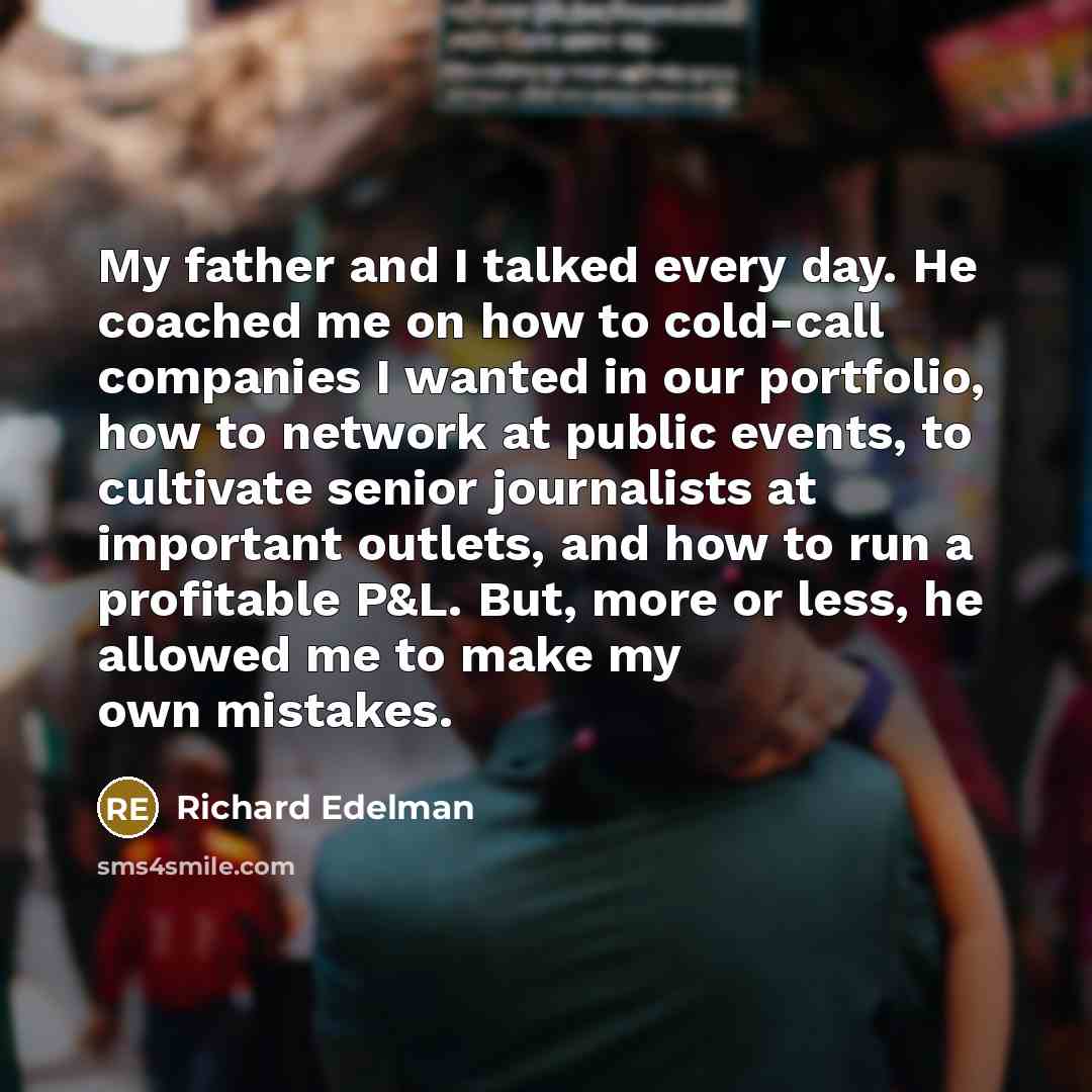 “My father and I talked every day. He coached me on how to cold-call companies I wanted in our portfolio, how to network at public events, to cultivate senior journalists at important outlets, and how to run a profitable P&L. But, more or less, he allowed me to make my own mistakes.” quote by Richard Edelman