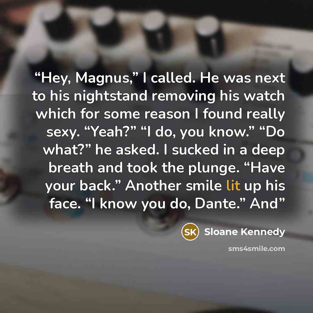 “Hey, Magnus,” I called. He was next to his nightstand removing his watch which for some reason I found really sexy. “Yeah?” “I do, you know.” “Do what?” he asked. I sucked in a deep breath and took the plunge. “Have your back.” Another smile lit up his face. “I know you do, Dante.” And” quote by Sloane Kennedy