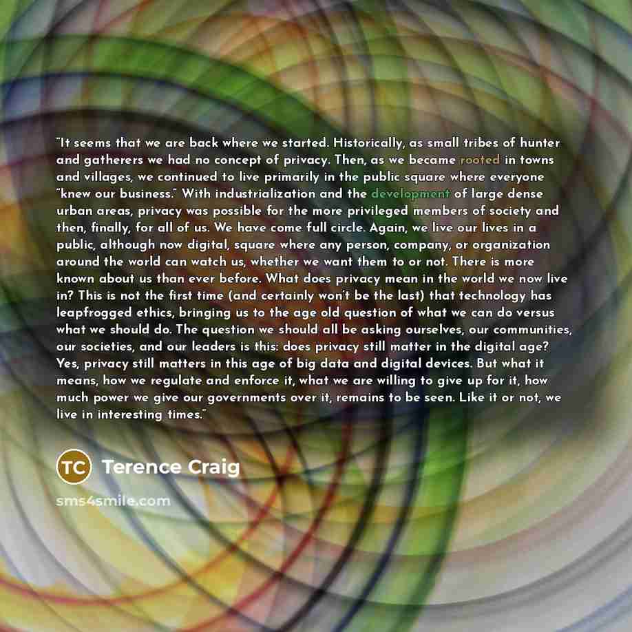 “It seems that we are back where we started. Historically, as small tribes of hunter and gatherers we had no concept of privacy. Then, as we became rooted in towns and villages, we continued to live primarily in the public square where everyone “knew our business.” With industrialization and the…” quote by Terence Craig