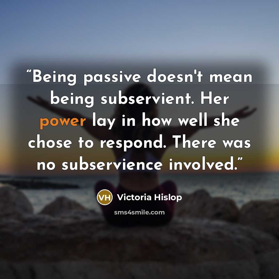 “Being passive doesn't mean being subservient. Her power lay in how well she chose to respond. There was no subservience involved.” quote by Victoria Hislop
