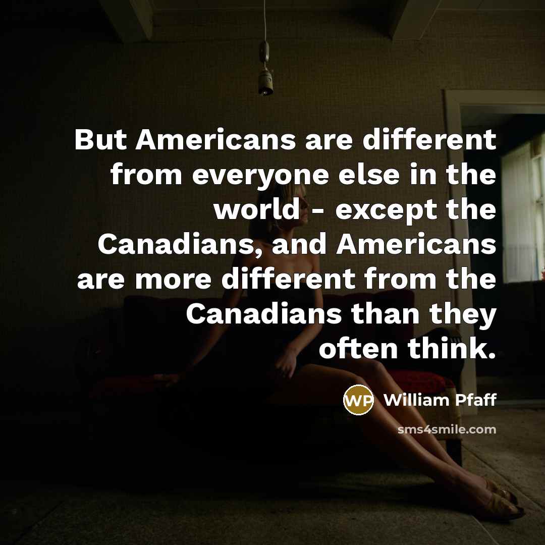 “But Americans are different from everyone else in the world - except the Canadians, and Americans are more different from the Canadians than they often think.” quote by William Pfaff
