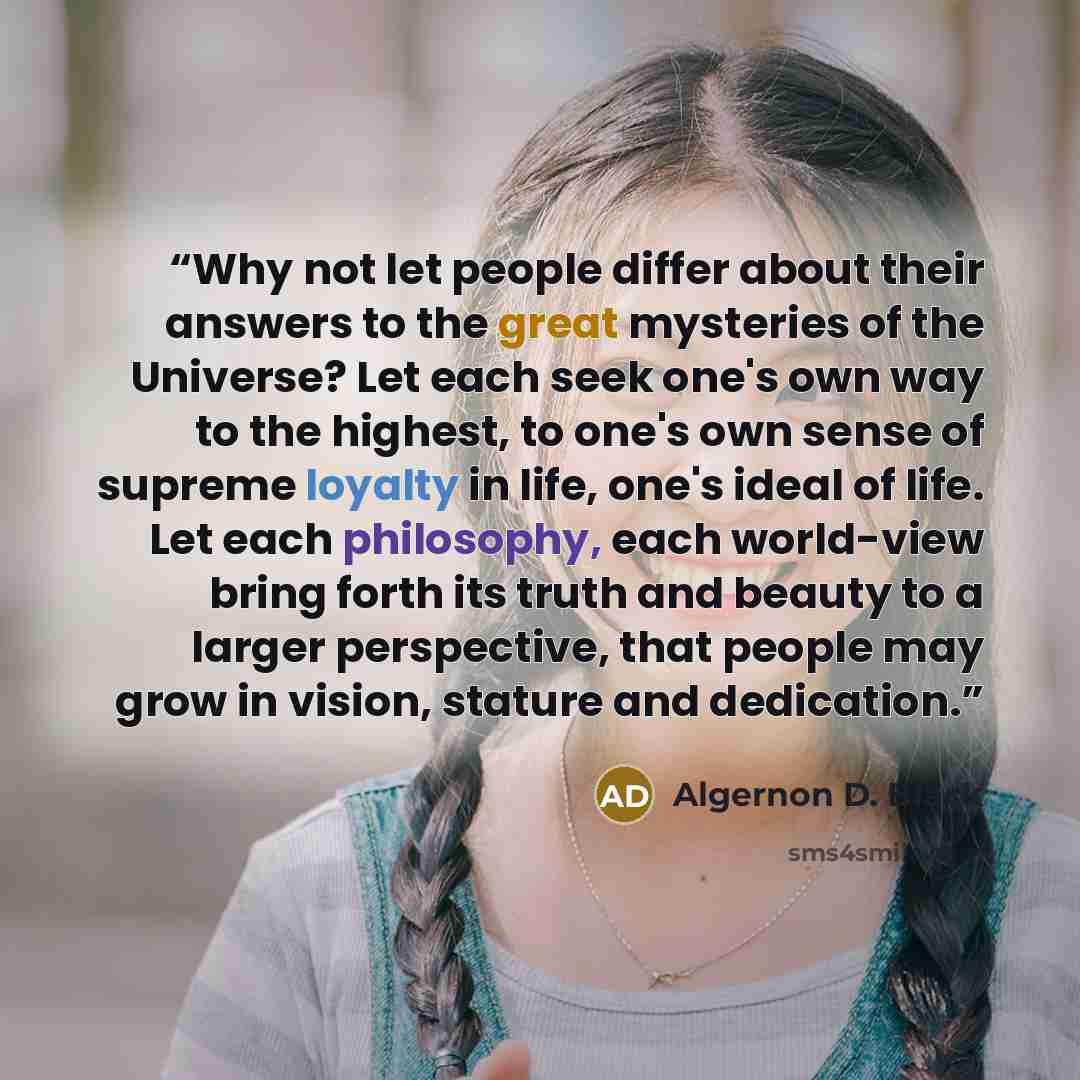 “Why not let people differ about their answers to the great mysteries of the Universe? Let each seek one's own way to the highest, to one's own sense of supreme loyalty in life, one's ideal of life. Let each philosophy, each world-view bring forth its truth and beauty to a larger perspective, that…” quote by Algernon D. Black