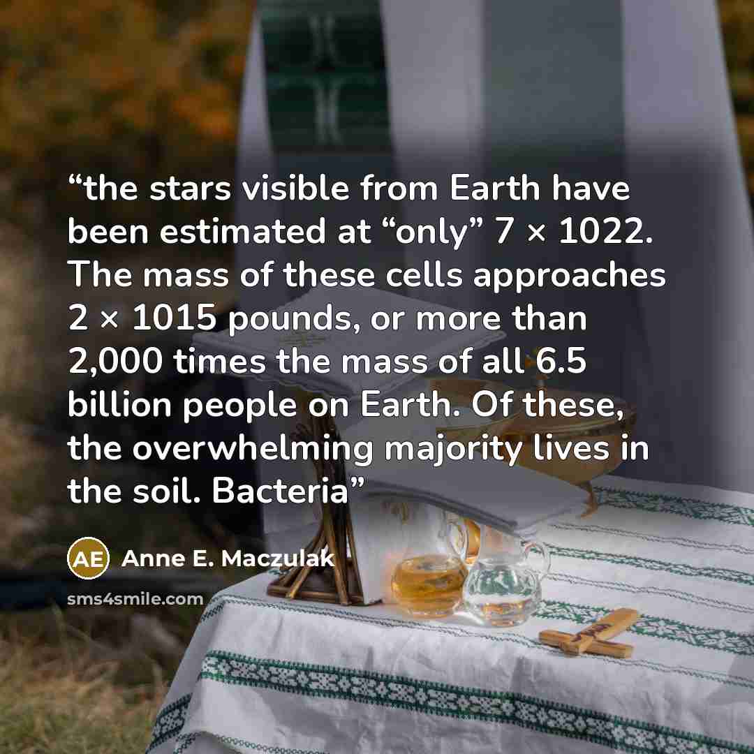 “the stars visible from Earth have been estimated at “only” 7 × 1022. The mass of these cells approaches 2 × 1015 pounds, or more than 2,000 times the mass of all 6.5 billion people on Earth. Of these, the overwhelming majority lives in the soil. Bacteria” quote by Anne E. Maczulak