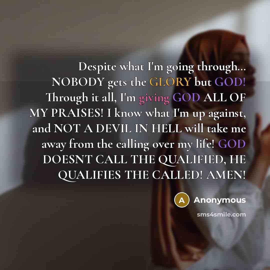 “Despite what I'm going through… NOBODY gets the GLORY but GOD! Through it all, I'm giving GOD ALL OF MY PRAISES! I know what I'm up against, and NOT A DEVIL IN HELL will take me away from the calling over my life! GOD DOESNT CALL THE QUALIFIED, HE QUALIFIES THE CALLED! AMEN!” quote by Anonymous