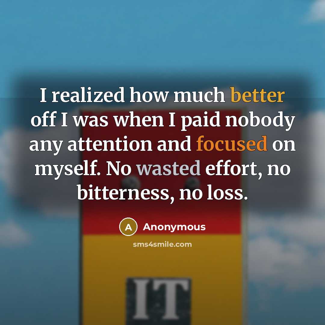 “I realized how much better off I was when I paid nobody any attention and focused on myself. No wasted effort, no bitterness, no loss.” quote by Anonymous