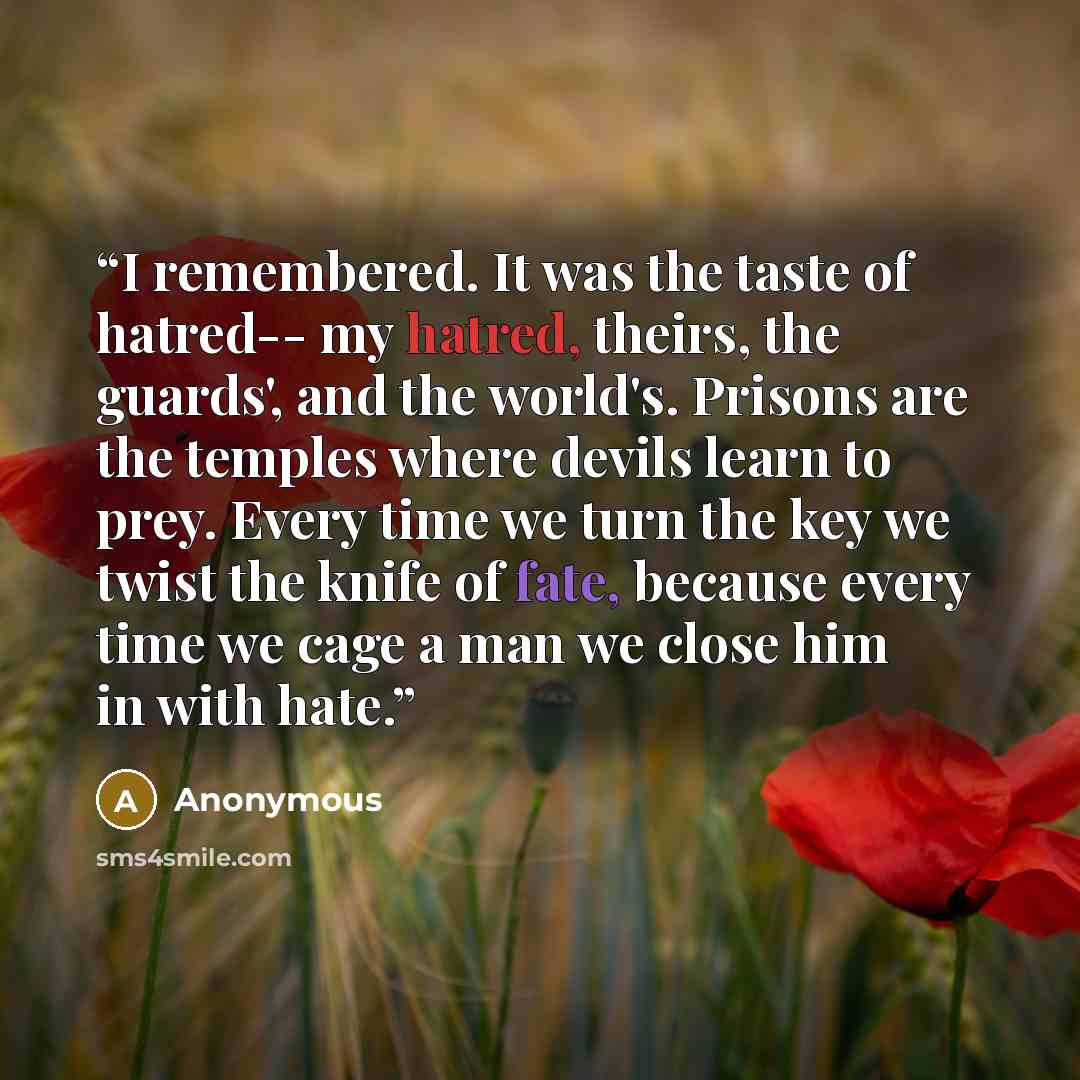 “I remembered. It was the taste of hatred-- my hatred, theirs, the guards', and the world's. Prisons are the temples where devils learn to prey. Every time we turn the key we twist the knife of fate, because every time we cage a man we close him in with hate.” quote by Anonymous