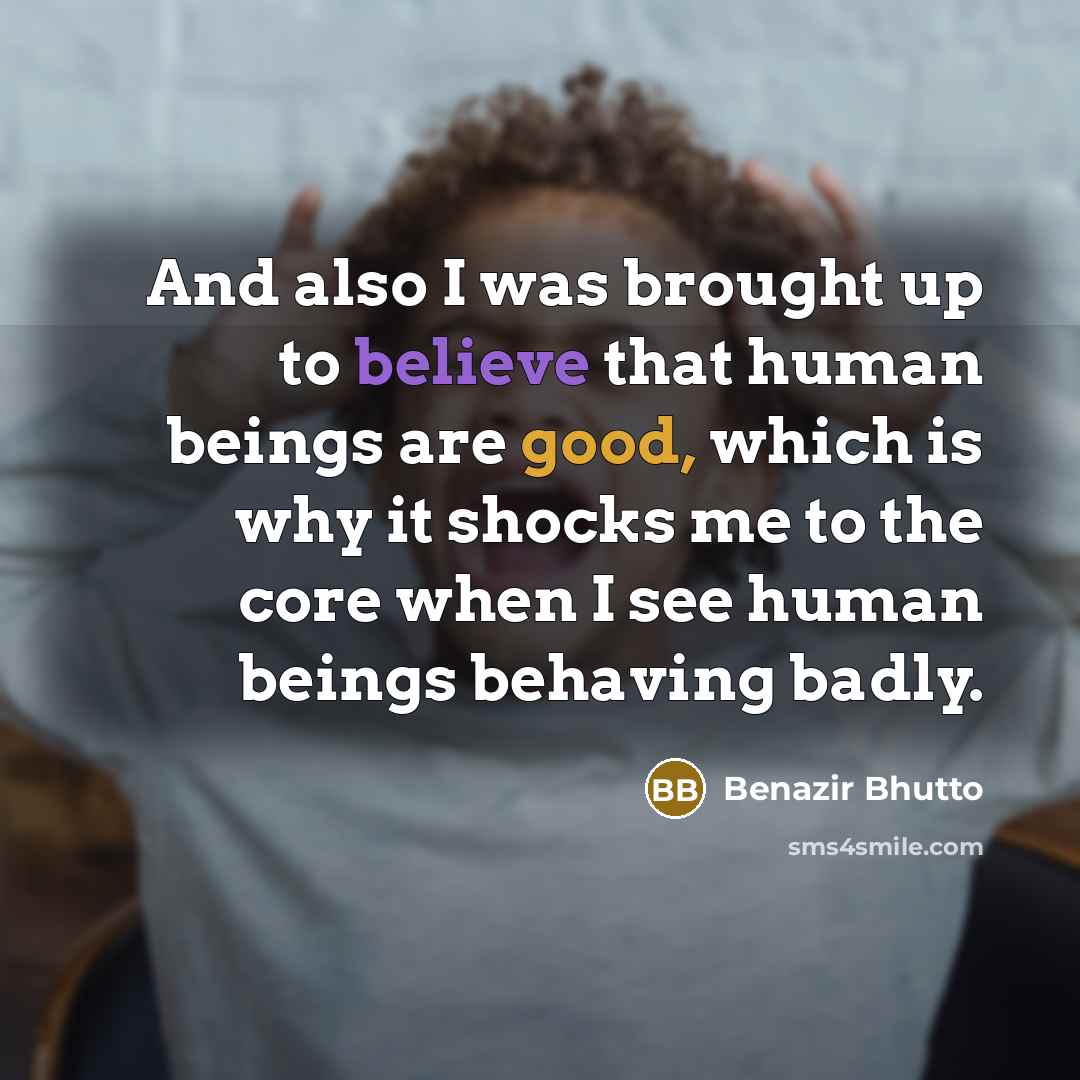 “And also I was brought up to believe that human beings are good, which is why it shocks me to the core when I see human beings behaving badly.” quote by Benazir Bhutto