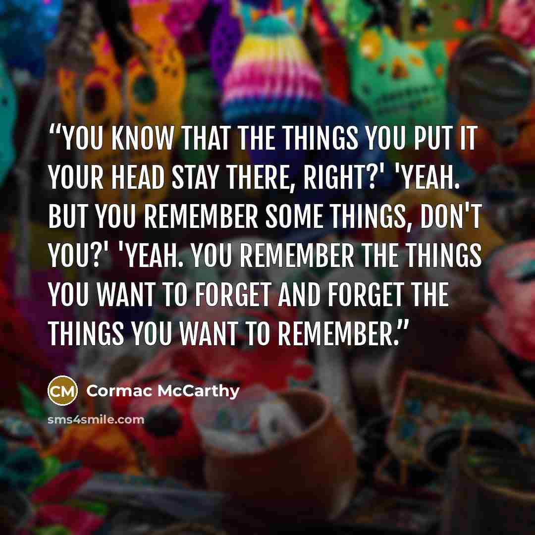 “You know that the things you put it your head stay there, right?' 'Yeah. But you remember some things, don't you?' 'Yeah. You remember the things you want to forget and forget the things you want to remember.” quote by Cormac McCarthy