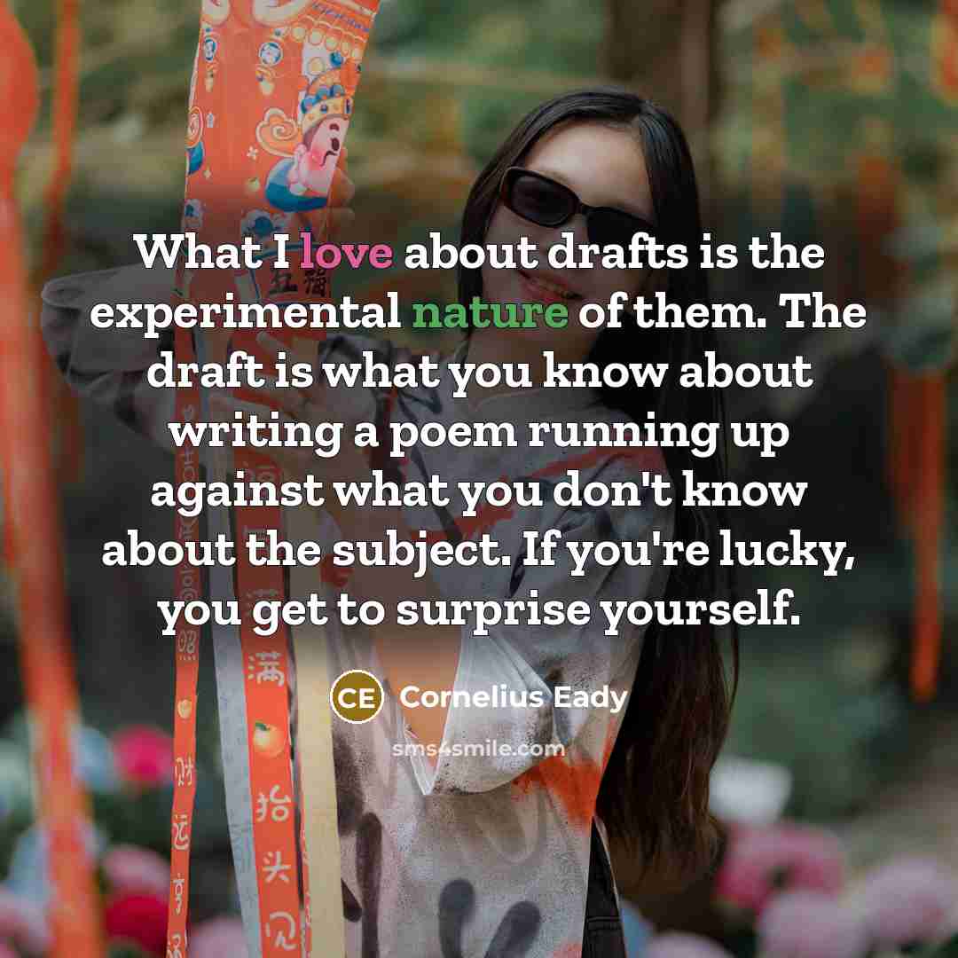“What I love about drafts is the experimental nature of them. The draft is what you know about writing a poem running up against what you don't know about the subject. If you're lucky, you get to surprise yourself.” quote by Cornelius Eady
