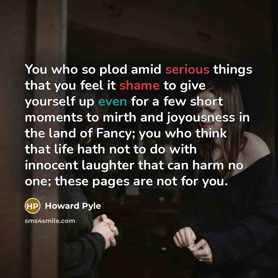 “You who so plod amid serious things that you feel it shame to give yourself up even for a few short moments to mirth and joyousness in the land of Fancy; you who think that life hath not to do with innocent laughter that can harm no one; these pages are not for you.” quote by Howard Pyle