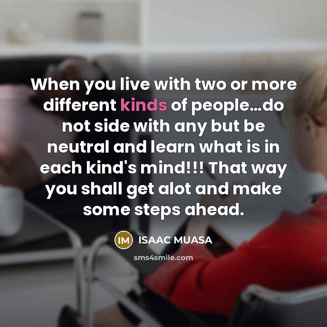 “When you live with two or more different kinds of people…do not side with any but be neutral and learn what is in each kind's mind!!! That way you shall get alot and make some steps ahead.” quote by ISAAC MUASA