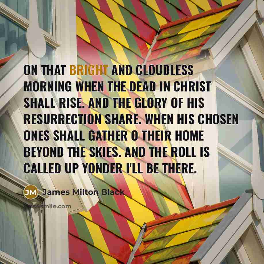 “On that bright and cloudless morning when the dead in Christ shall rise. And the glory of His resurrection share. When His chosen ones shall gather o their home beyond the skies. And the roll is called up yonder I'll be there.” quote by James Milton Black