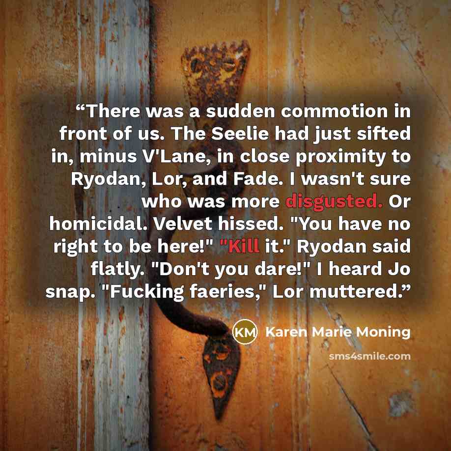 “There was a sudden commotion in front of us. The Seelie had just sifted in, minus V'Lane, in close proximity to Ryodan, Lor, and Fade. I wasn't sure who was more disgusted. Or homicidal. Velvet hissed. "You have no right to be here!" "Kill it." Ryodan said flatly. "Don't you dare!" I heard Jo…” quote by Karen Marie moning