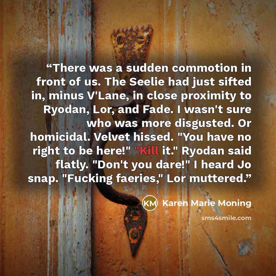 “There was a sudden commotion in front of us. The Seelie had just sifted in, minus V'Lane, in close proximity to Ryodan, Lor, and Fade. I wasn't sure who was more disgusted. Or homicidal. Velvet hissed. "You have no right to be here!" "Kill it." Ryodan said flatly. "Don't you dare!" I heard Jo…” quote by Karen Marie moning