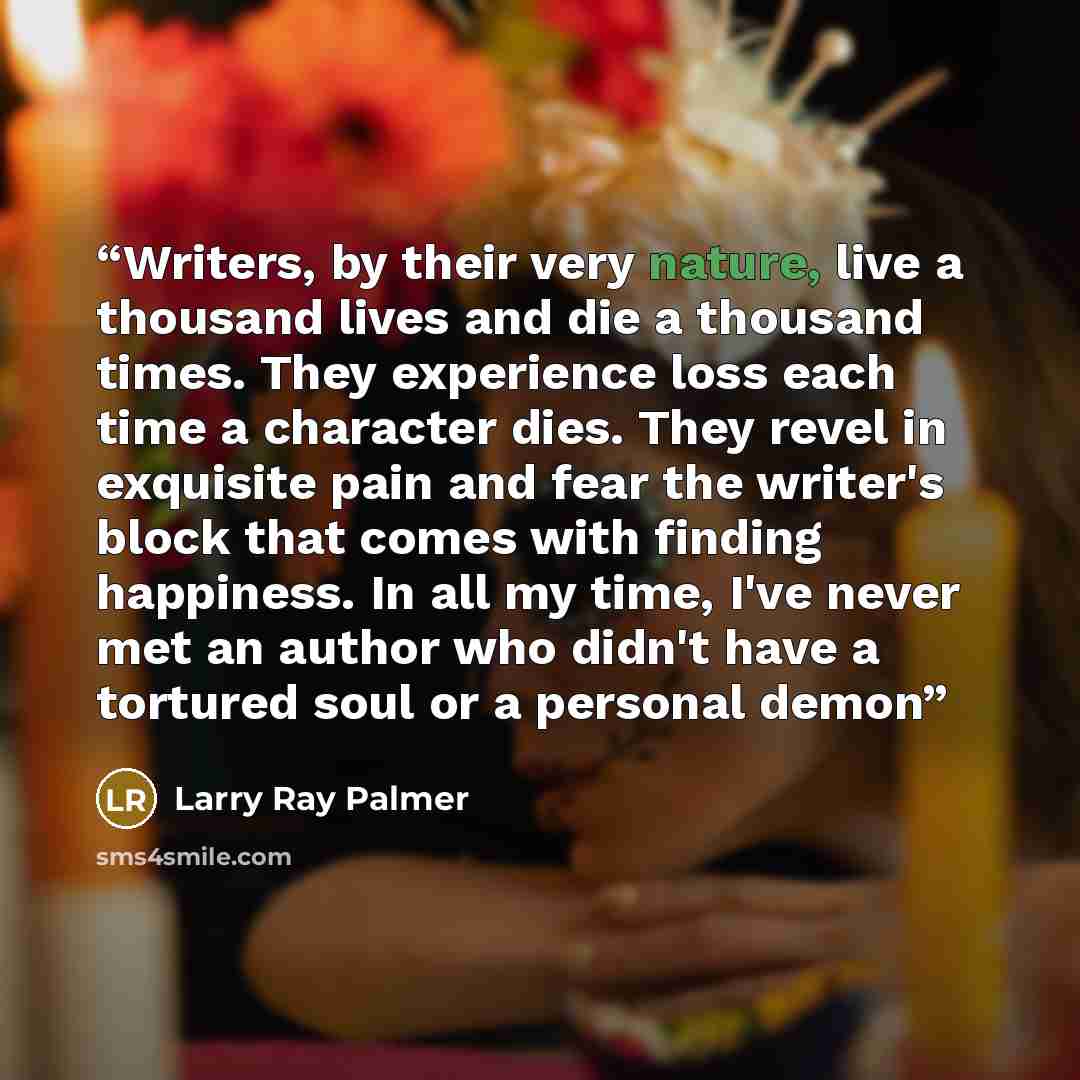 “Writers, by their very nature, live a thousand lives and die a thousand times. They experience loss each time a character dies. They revel in exquisite pain and fear the writer's block that comes with finding happiness. In all my time, I've never met an author who didn't have a tortured soul or a…” quote by Larry Ray Palmer