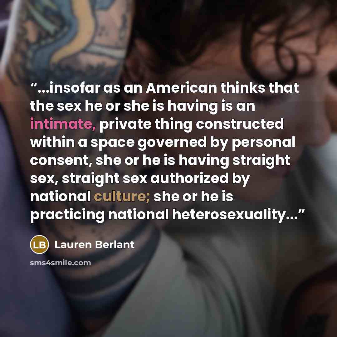 “...insofar as an American thinks that the sex he or she is having is an intimate, private thing constructed within a space governed by personal consent, she or he is having straight sex, straight sex authorized by national culture; she or he is practicing national heterosexuality...” quote by Lauren Berlant