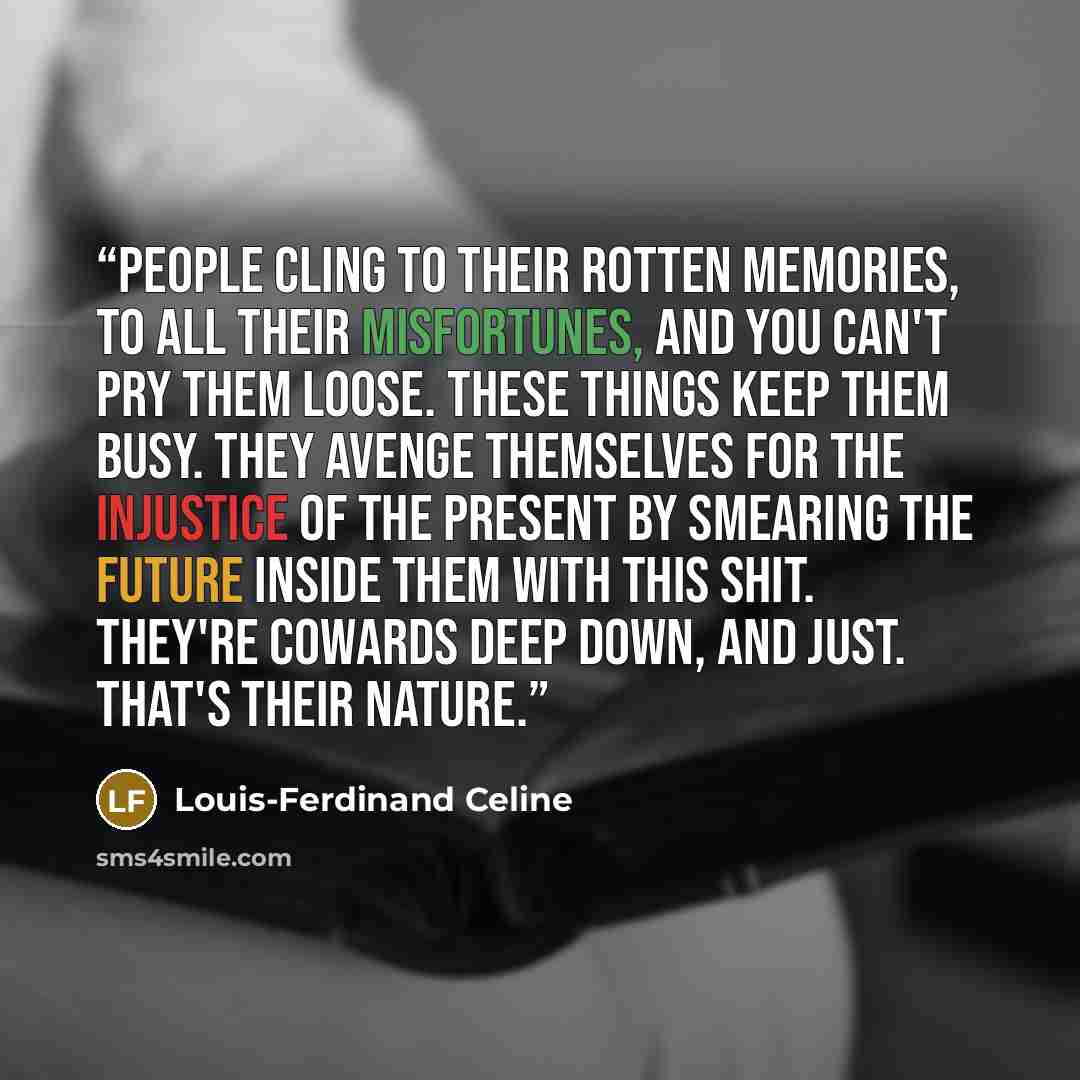 “People cling to their rotten memories, to all their misfortunes, and you can't pry them loose. These things keep them busy. They avenge themselves for the injustice of the present by smearing the future inside them with this shit. They're cowards deep down, and just. That's their nature.” quote by Louis-Ferdinand Céline
