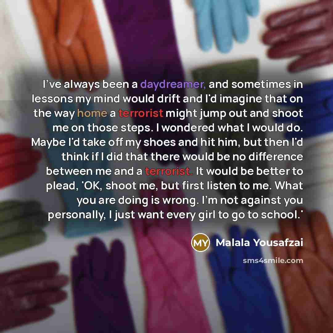 “I've always been a daydreamer, and sometimes in lessons my mind would drift and I'd imagine that on the way home a terrorist might jump out and shoot me on those steps. I wondered what I would do. Maybe I'd take off my shoes and hit him, but then I'd think if I did that there would be no…” quote by Malala Yousafzai