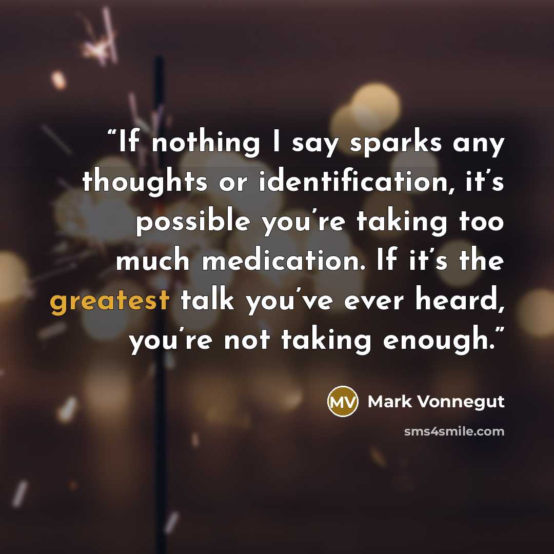 “If nothing I say sparks any thoughts or identification, it’s possible you’re taking too much medication. If it’s the greatest talk you’ve ever heard, you’re not taking enough.” quote by Mark Vonnegut