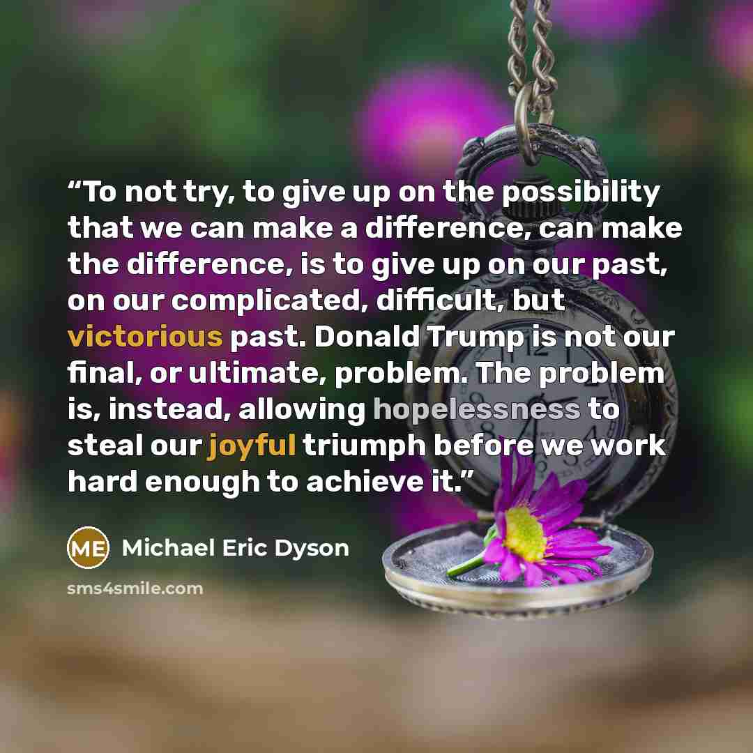 “To not try, to give up on the possibility that we can make a difference, can make the difference, is to give up on our past, on our complicated, difficult, but victorious past. Donald Trump is not our final, or ultimate, problem. The problem is, instead, allowing hopelessness to steal our joyful…” quote by Michael Eric Dyson