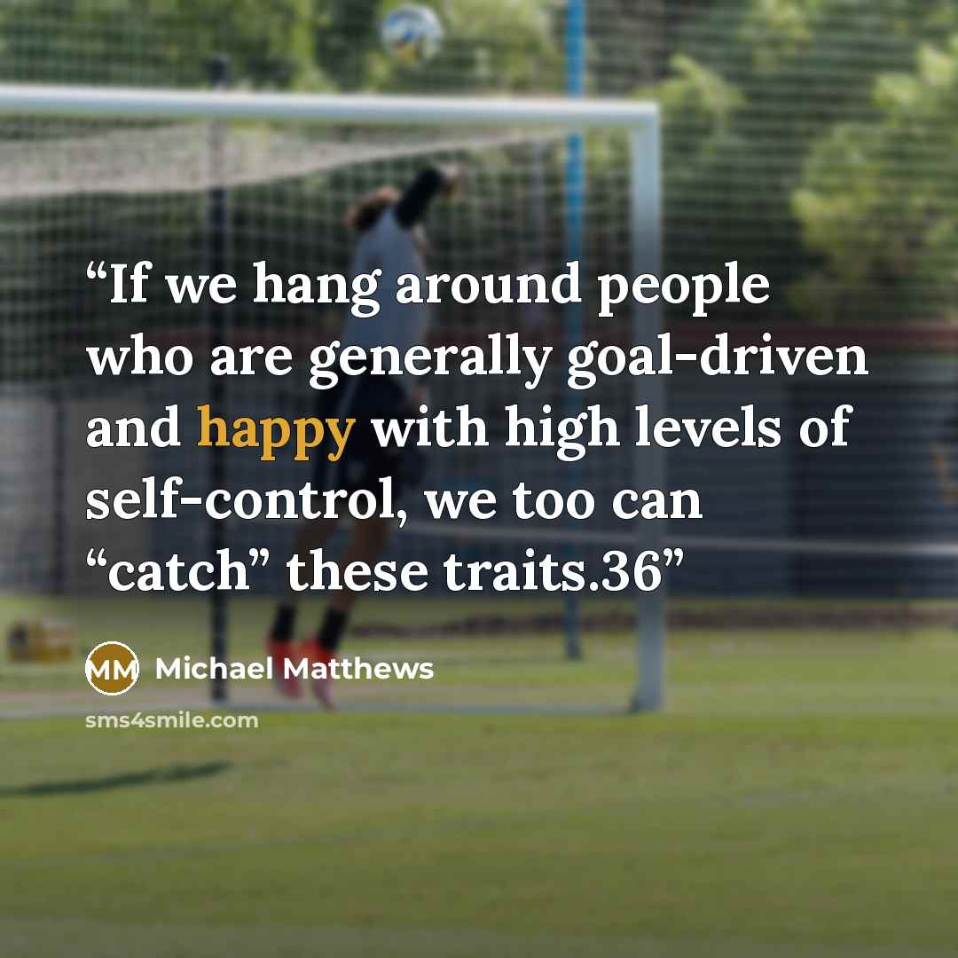 “If we hang around people who are generally goal-driven and happy with high levels of self-control, we too can “catch” these traits.36” quote by Michael Matthews