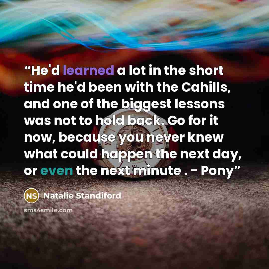 “He'd learned a lot in the short time he'd been with the Cahills, and one of the biggest lessons was not to hold back. Go for it now, because you never knew what could happen the next day, or even the next minute . - Pony” quote by Natalie Standiford