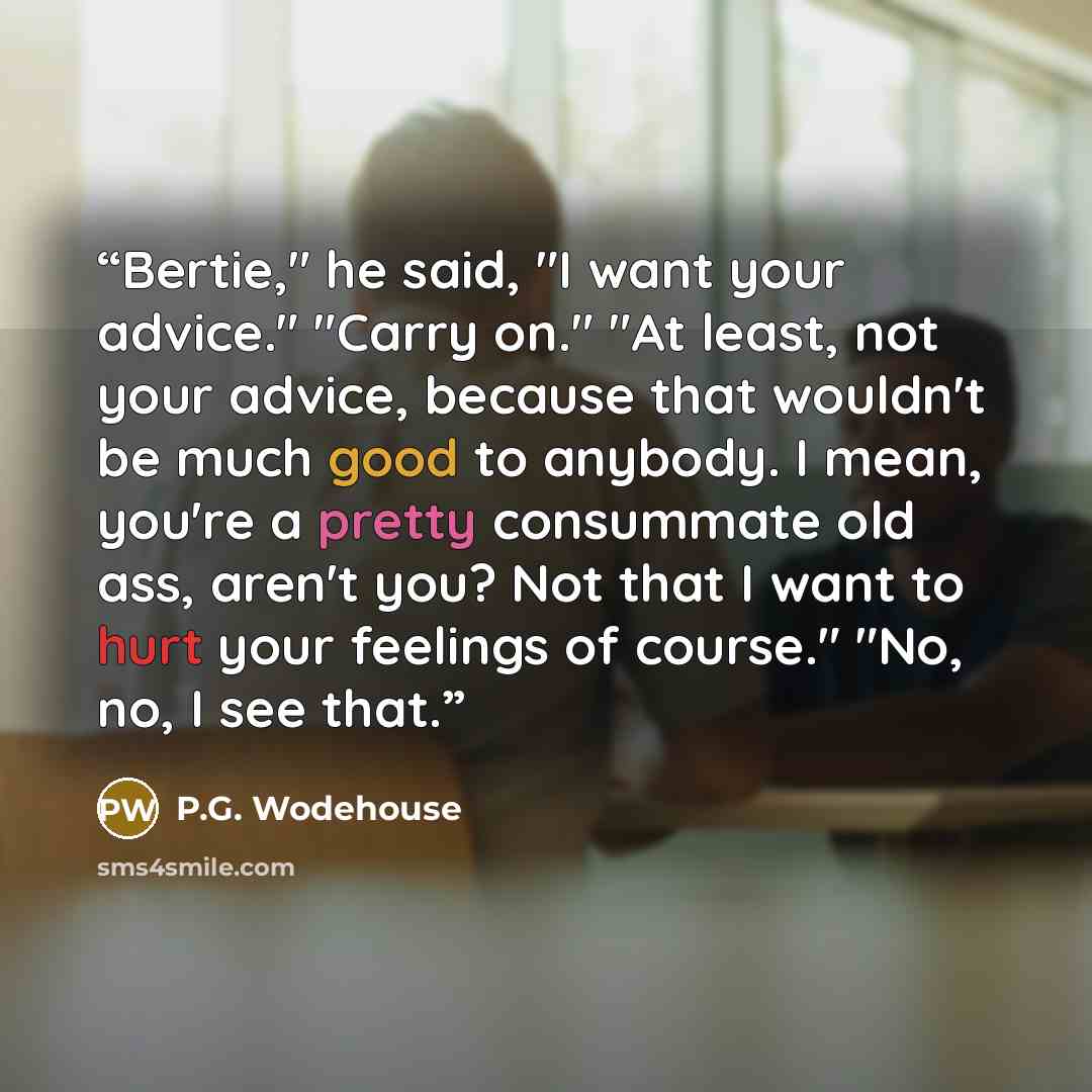 “Bertie," he said, "I want your advice." "Carry on." "At least, not your advice, because that wouldn't be much good to anybody. I mean, you're a pretty consummate old ass, aren't you? Not that I want to hurt your feelings of course." "No, no, I see that.” quote by P.G. Wodehouse