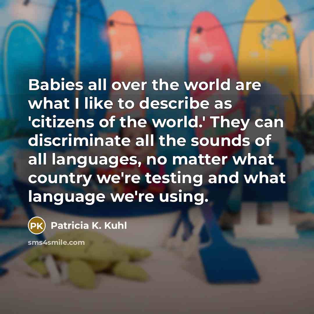 “Babies all over the world are what I like to describe as 'citizens of the world.' They can discriminate all the sounds of all languages, no matter what country we're testing and what language we're using.” quote by Patricia K. Kuhl