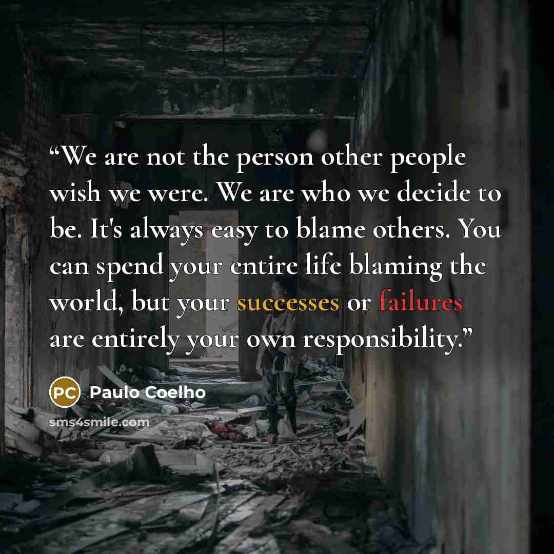 “We are not the person other people wish we were. We are who we decide to be. It's always easy to blame others. You can spend your entire life blaming the world, but your successes or failures are entirely your own responsibility.” quote by Paulo Coelho