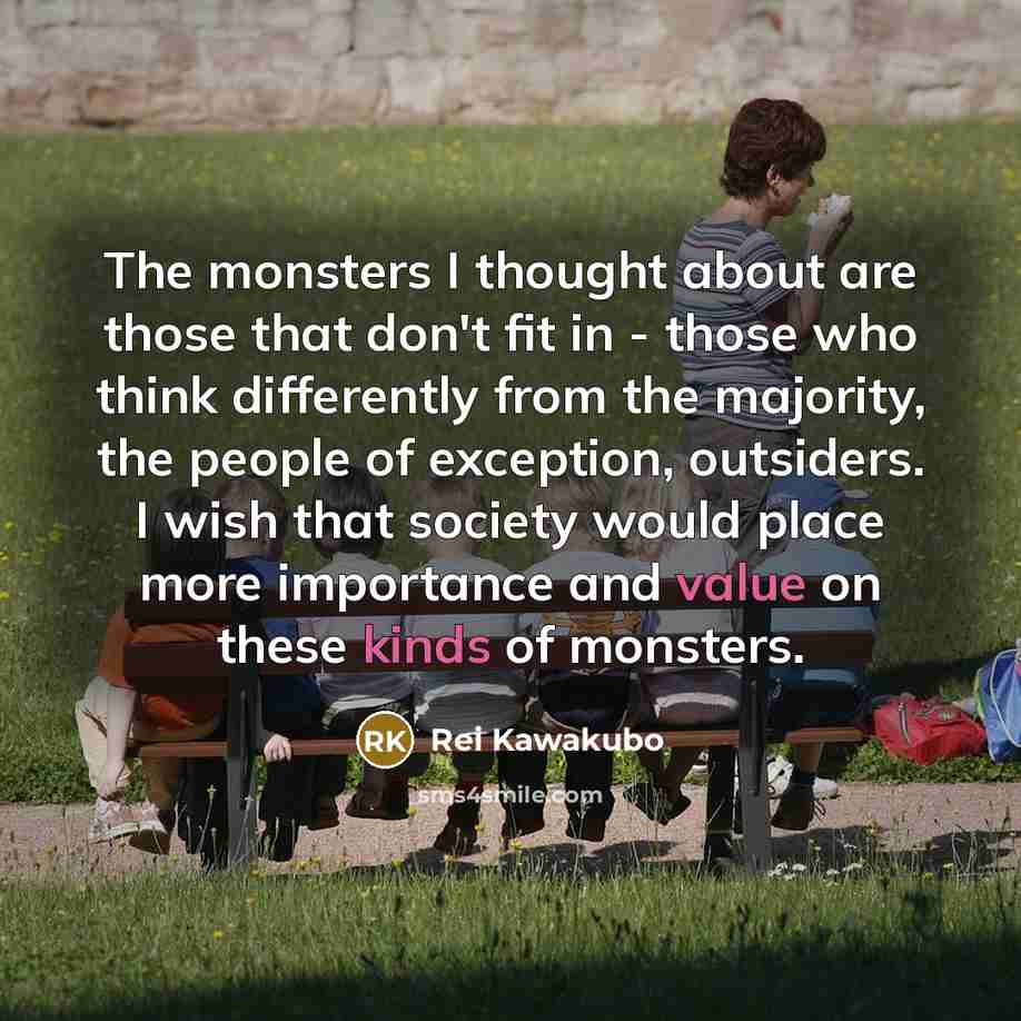 “The monsters I thought about are those that don't fit in - those who think differently from the majority, the people of exception, outsiders. I wish that society would place more importance and value on these kinds of monsters.” quote by Rei Kawakubo