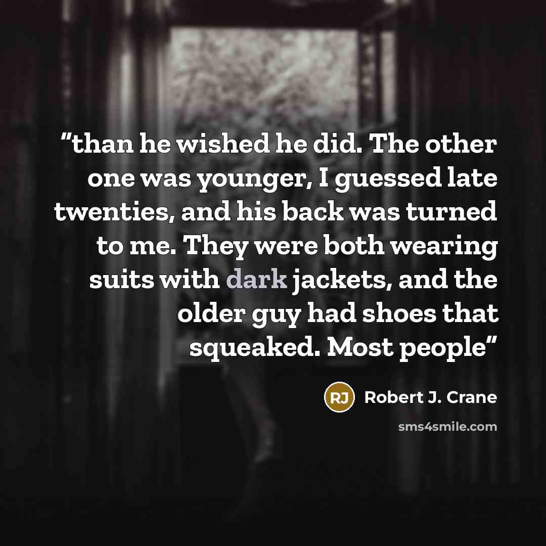 “than he wished he did. The other one was younger, I guessed late twenties, and his back was turned to me. They were both wearing suits with dark jackets, and the older guy had shoes that squeaked. Most people” quote by Robert J. Crane