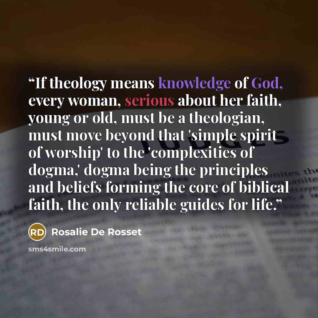 “If theology means knowledge of God, every woman, serious about her faith, young or old, must be a theologian, must move beyond that 'simple spirit of worship' to the 'complexities of dogma,' dogma being the principles and beliefs forming the core of biblical faith, the only reliable guides for life.” quote by Rosalie De Rosset