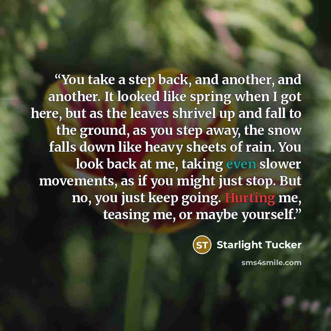 “You take a step back, and another, and another. It looked like spring when I got here, but as the leaves shrivel up and fall to the ground, as you step away, the snow falls down like heavy sheets of rain. You look back at me, taking even slower movements, as if you might just stop. But no, you…” quote by Starlight Tucker