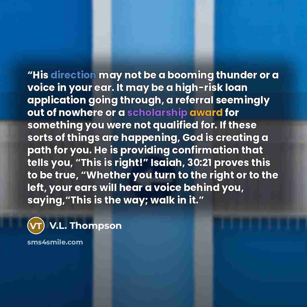 “His direction may not be a booming thunder or a voice in your ear. It may be a high-risk loan application going through, a referral seemingly out of nowhere or a scholarship award for something you were not qualified for. If these sorts of things are happening, God is creating a path for you. He…” quote by V.L. Thompson
