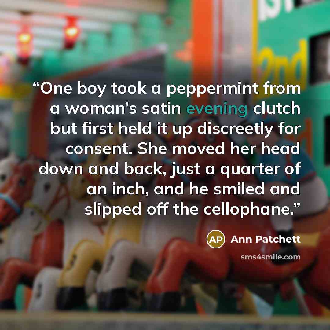“One boy took a peppermint from a woman’s satin evening clutch but first held it up discreetly for consent. She moved her head down and back, just a quarter of an inch, and he smiled and slipped off the cellophane.” quote by Ann Patchett