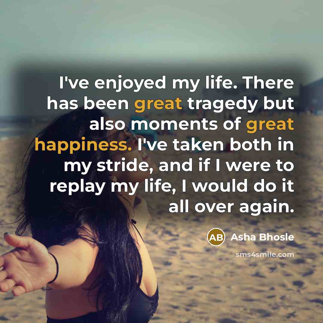 “I've enjoyed my life. There has been great tragedy but also moments of great happiness. I've taken both in my stride, and if I were to replay my life, I would do it all over again.” quote by Asha Bhosle