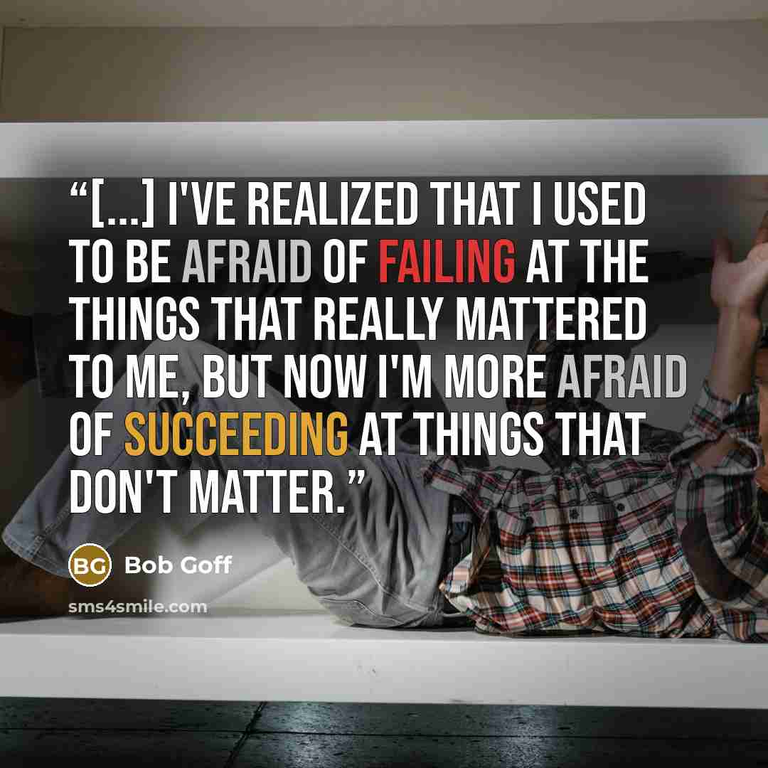 “[...] I've realized that I used to be afraid of failing at the things that really mattered to me, but now I'm more afraid of succeeding at things that don't matter.” quote by Bob Goff