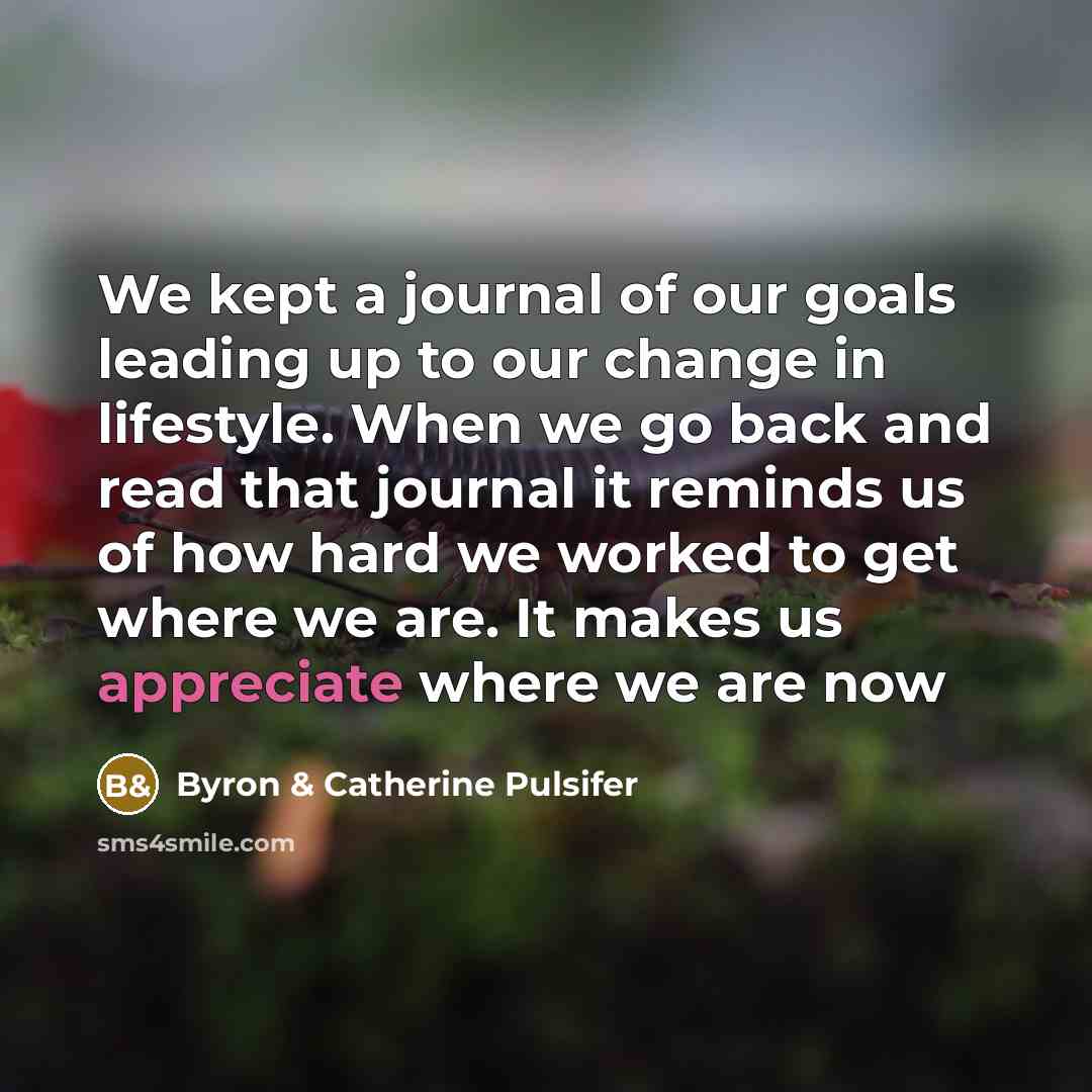 “We kept a journal of our goals leading up to our change in lifestyle. When we go back and read that journal it reminds us of how hard we worked to get where we are. It makes us appreciate where we are now” quote by Byron & Catherine Pulsifer