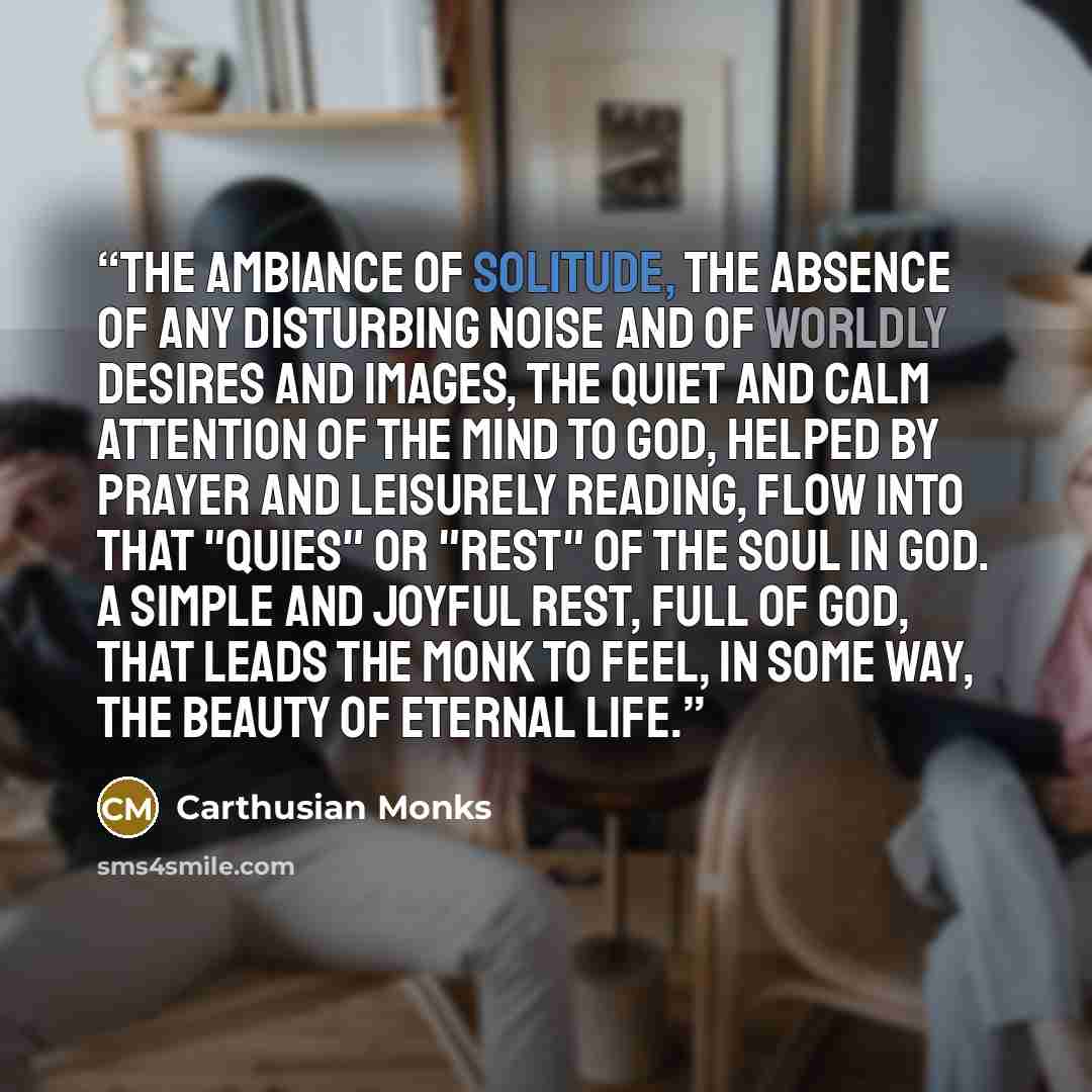 “The ambiance of solitude, the absence of any disturbing noise and of worldly desires and images, the quiet and calm attention of the mind to God, helped by prayer and leisurely reading, flow into that "quies" or "rest" of the soul in God. A simple and joyful rest, full of God, that leads the monk…” quote by Carthusian Monks