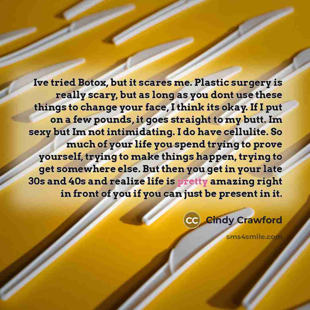 “Ive tried Botox, but it scares me. Plastic surgery is really scary, but as long as you dont use these things to change your face, I think its okay. If I put on a few pounds, it goes straight to my butt. Im sexy but Im not intimidating. I do have cellulite. So much of your life you spend trying to…” quote by Cindy Crawford