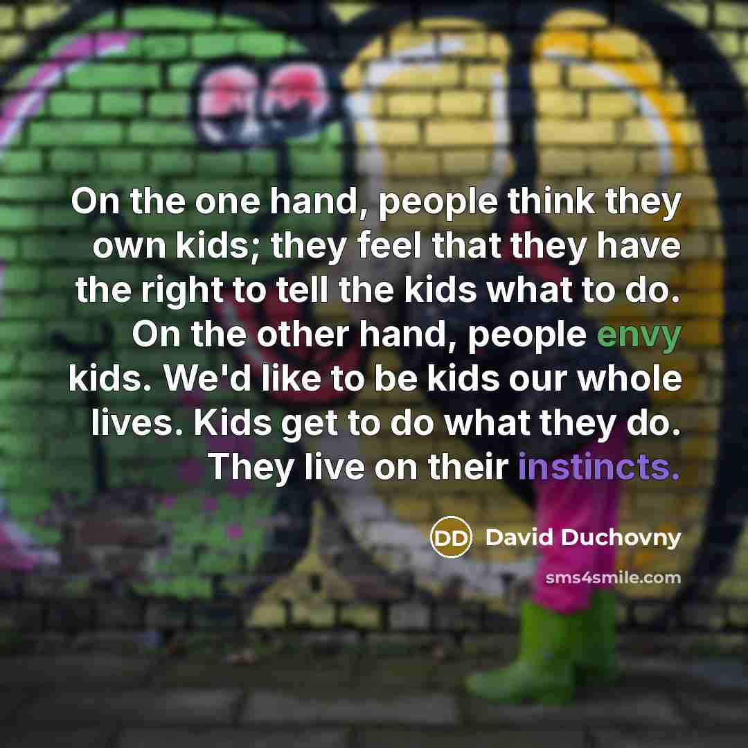 “On the one hand, people think they own kids; they feel that they have the right to tell the kids what to do. On the other hand, people envy kids. We'd like to be kids our whole lives. Kids get to do what they do. They live on their instincts.” quote by David Duchovny