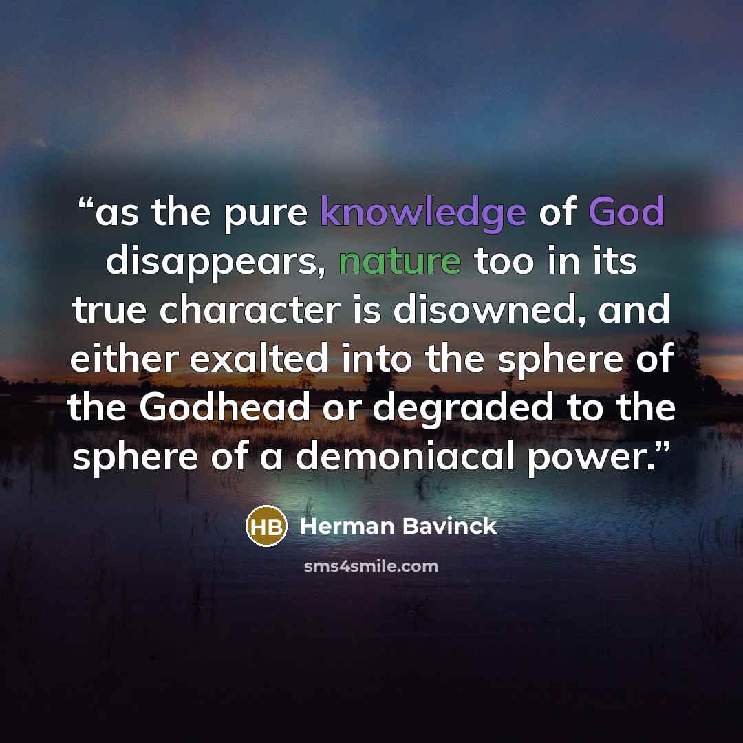 “as the pure knowledge of God disappears, nature too in its true character is disowned, and either exalted into the sphere of the Godhead or degraded to the sphere of a demoniacal power.” quote by Herman Bavinck