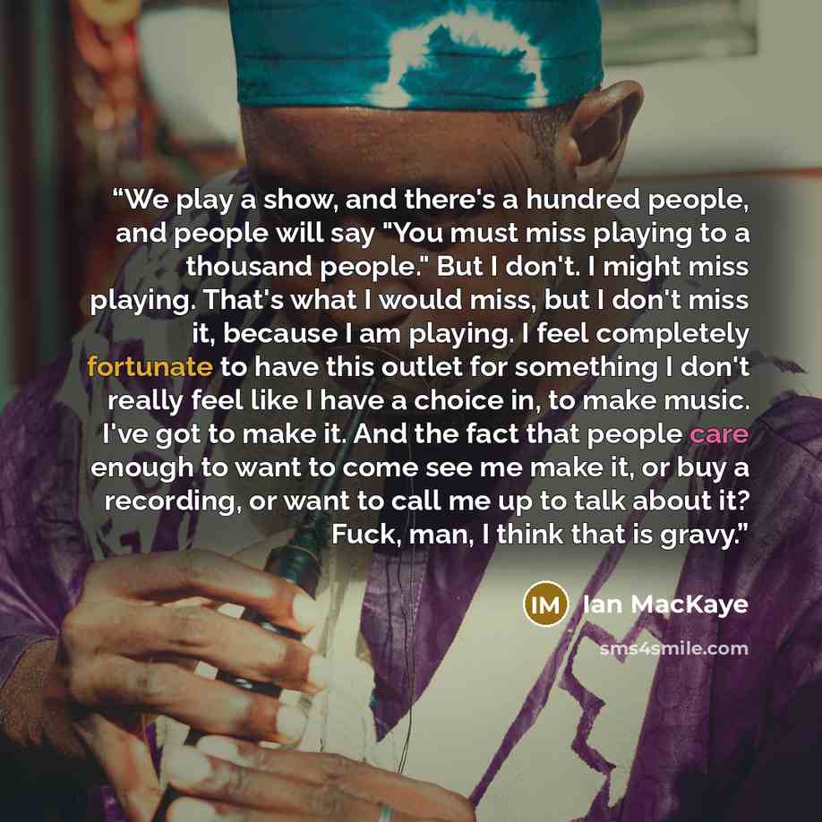 “We play a show, and there's a hundred people, and people will say "You must miss playing to a thousand people." But I don't. I might miss playing. That's what I would miss, but I don't miss it, because I am playing. I feel completely fortunate to have this outlet for something I don't really feel…” quote by Ian Mackaye