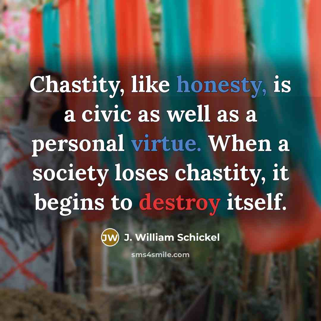 “Chastity, like honesty, is a civic as well as a personal virtue. When a society loses chastity, it begins to destroy itself.” quote by J. William Schickel