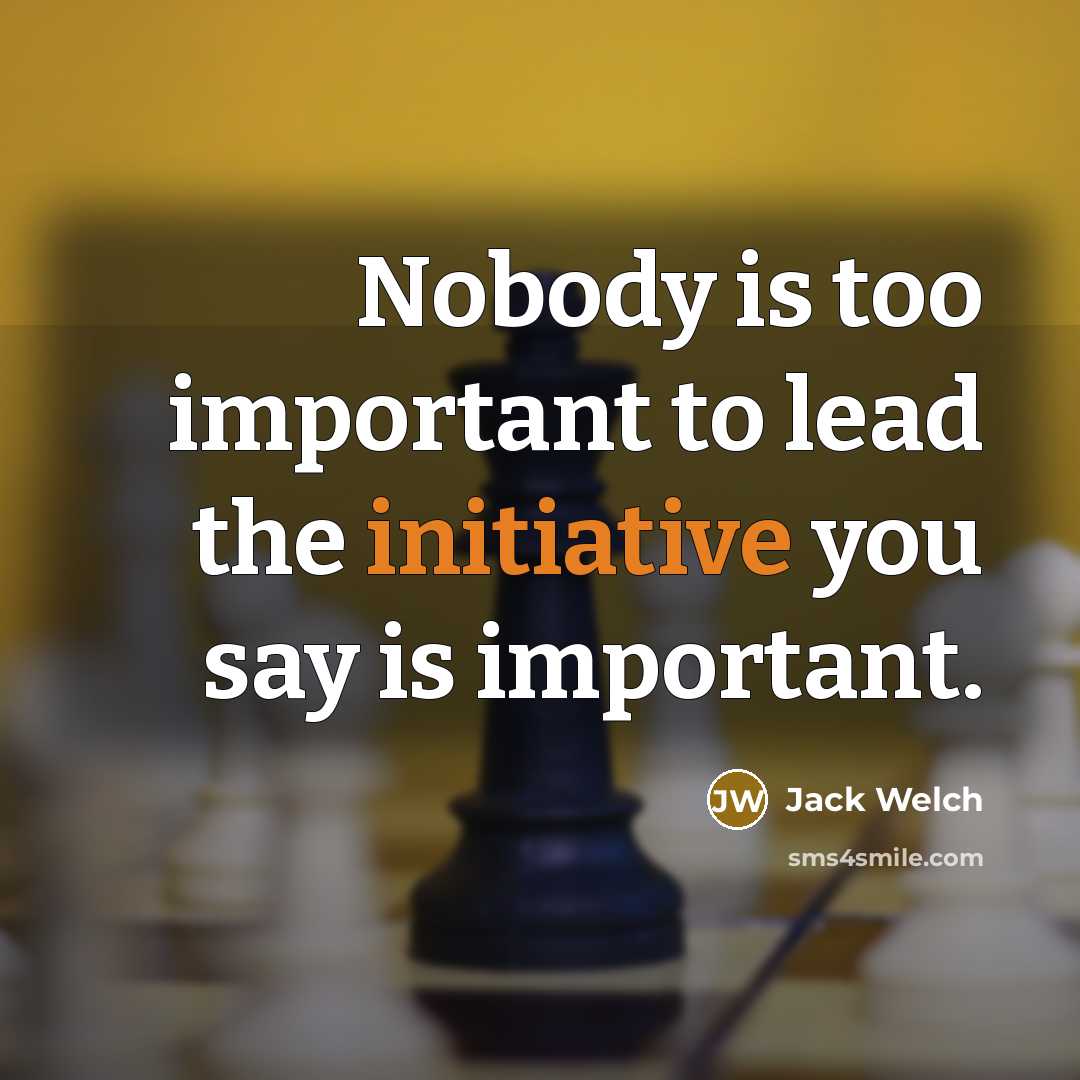“Nobody is too important to lead the initiative you say…” quote by Jack Welch