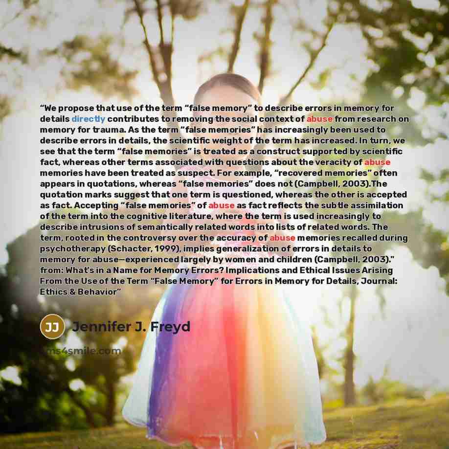 “We propose that use of the term “false memory” to describe errors in memory for details directly contributes to removing the social context of abuse from research on memory for trauma. As the term “false memories” has increasingly been used to describe errors in details, the scientific weight of…” quote by Jennifer J. Freyd