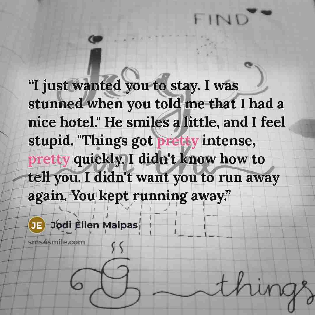“I just wanted you to stay. I was stunned when you told me that I had a nice hotel." He smiles a little, and I feel stupid. "Things got pretty intense, pretty quickly. I didn't know how to tell you. I didn't want you to run away again. You kept running away.” quote by Jodi Ellen Malpas