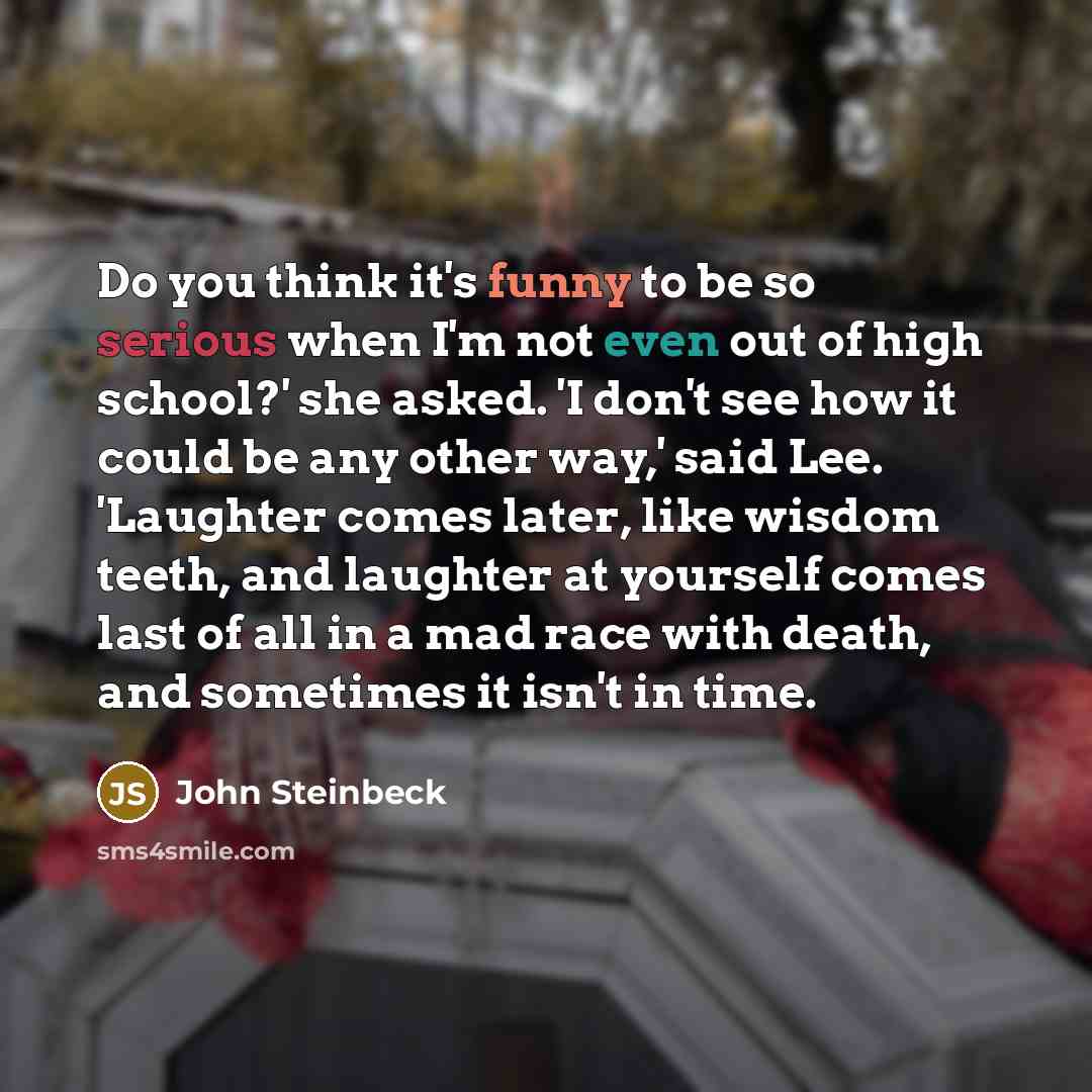 “Do you think it's funny to be so serious when I'm not even out of high school?' she asked. 'I don't see how it could be any other way,' said Lee. 'Laughter comes later, like wisdom teeth, and laughter at yourself comes last of all in a mad race with death, and sometimes it isn't in time.” quote by John Steinbeck