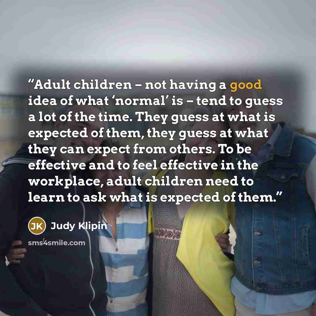 “Adult children – not having a good idea of what ‘normal’ is – tend to guess a lot of the time. They guess at what is expected of them, they guess at what they can expect from others. To be effective and to feel effective in the workplace, adult children need to learn to ask what is expected of them.” quote by Judy Klipin